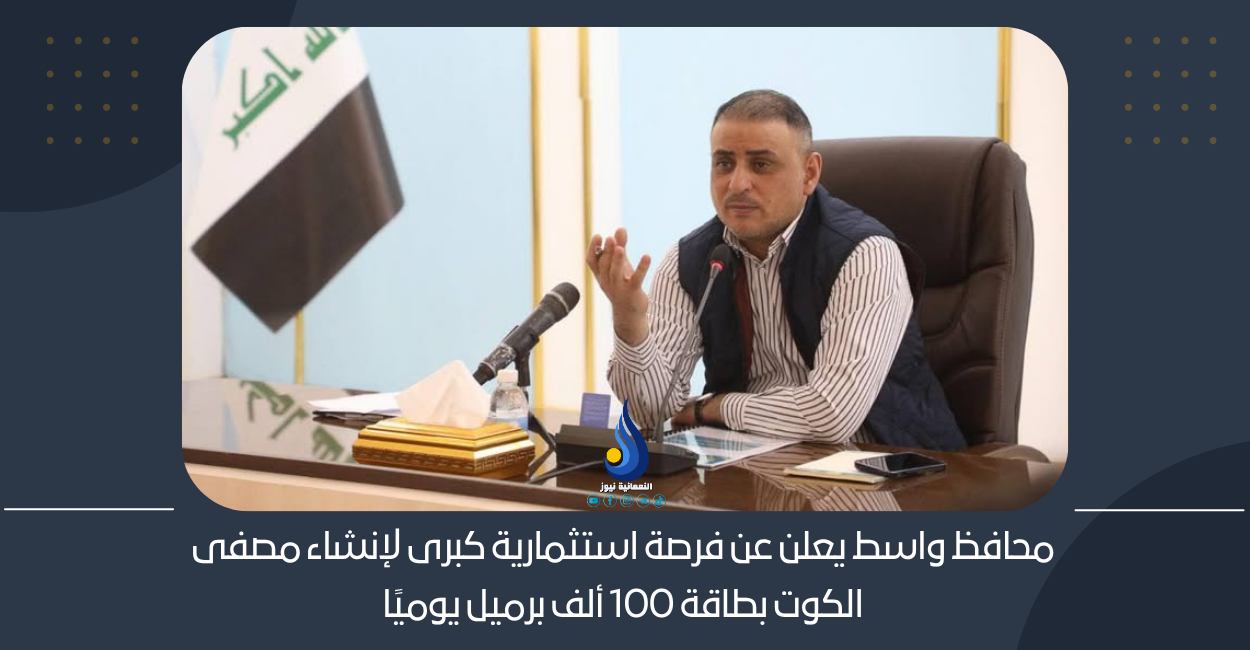 محافظ واسط يعلن عن فرصة استثمارية كبرى لإنشاء مصفى الكوت بطاقة 100 ألف برميل يوميًا