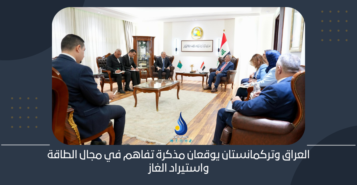 العراق وتركمانستان يوقعان مذكرة تفاهم في مجال الطاقة واستيراد الغاز