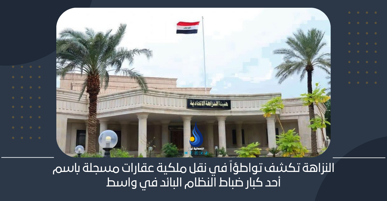 النزاهة تكشف تواطؤاً في نقل ملكية عقارات مسجلة باسم أحد كبار ضباط النظام البائد في واسط