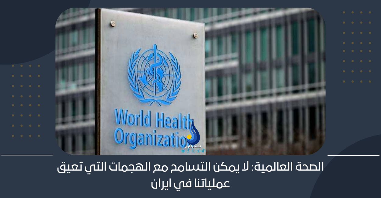 الصحة العالمية: لا يمكن التسامح مع الهجمات التي تعيق عملياتنا في ايران