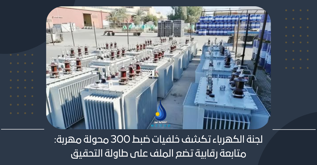 لجنة الكهرباء تكشف خلفيات ضبط 300 محولة مهربة: متابعة رقابية تضع الملف على طاولة التحقيق