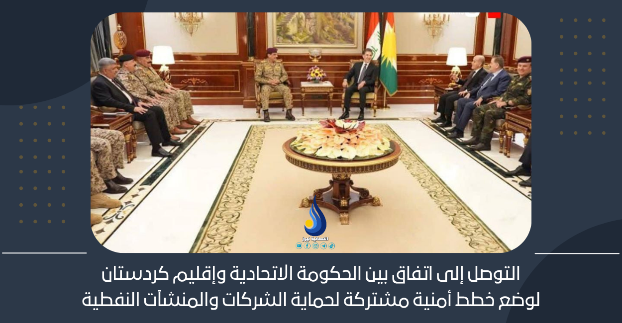التوصل إلى اتفاق بين الحكومة الاتحادية وإقليم كردستان لوضع خطط أمنية مشتركة لحماية الشركات والمنشآت النفطية