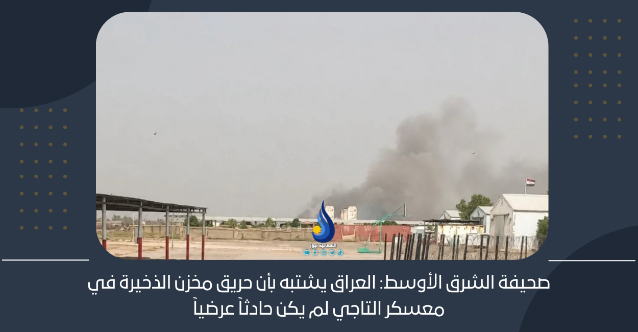 صحيفة الشرق الأوسط: العراق يشتبه بأن حريق مخزن الذخيرة في معسكر التاجي لم يكن حادثاً عرضياً